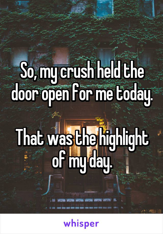 So, my crush held the door open for me today.

That was the highlight of my day.