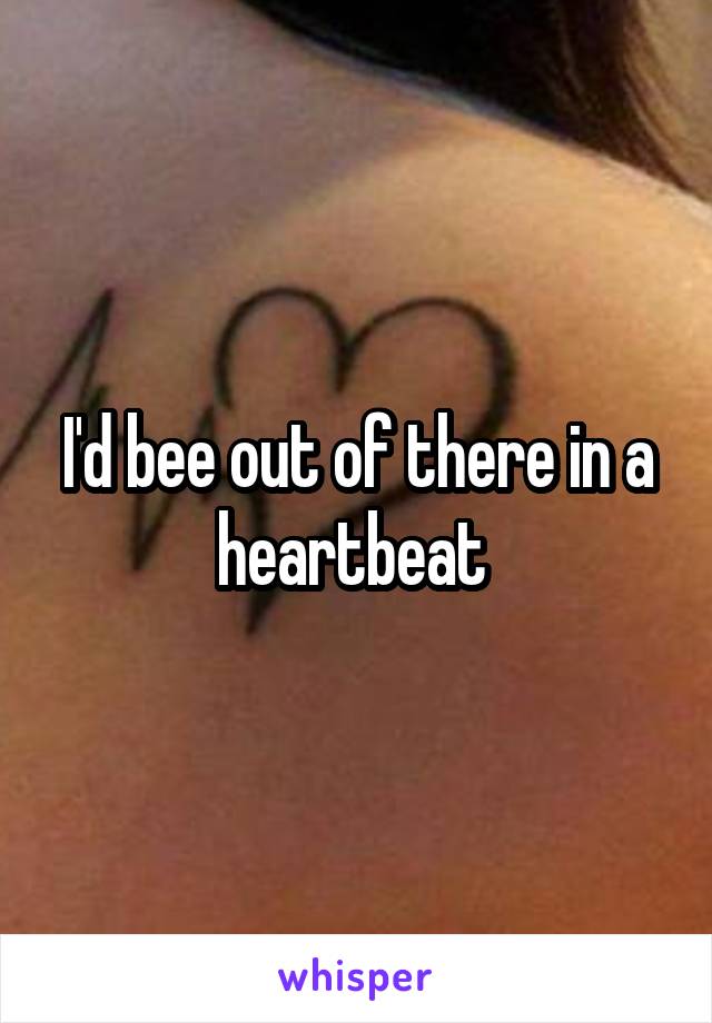 I'd bee out of there in a heartbeat 
