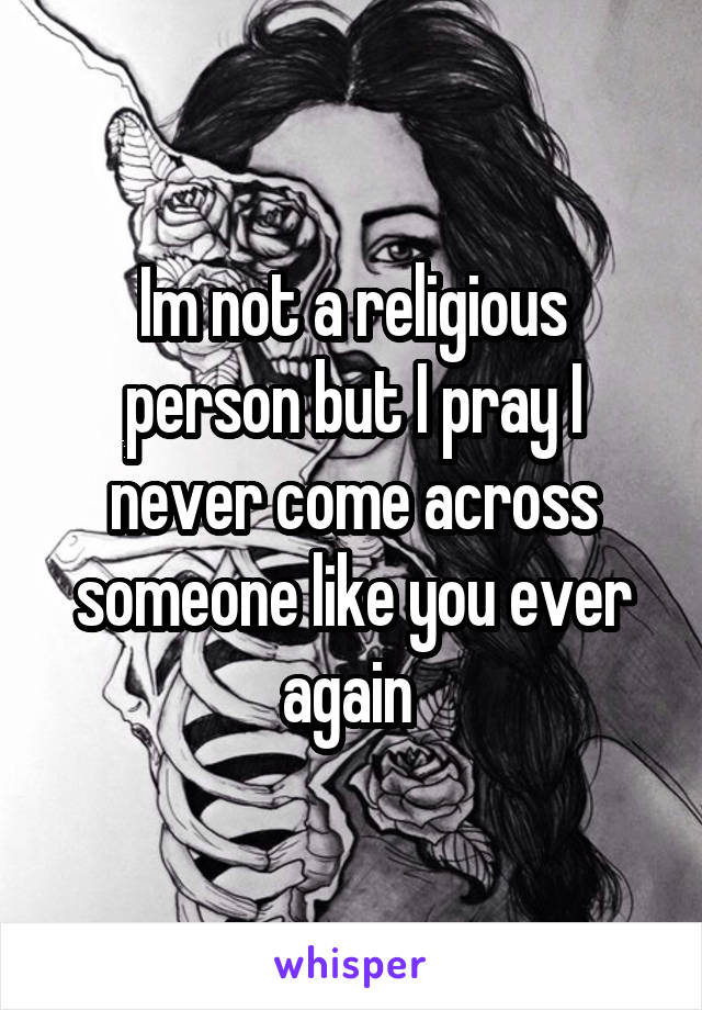 Im not a religious person but I pray I never come across someone like you ever again 