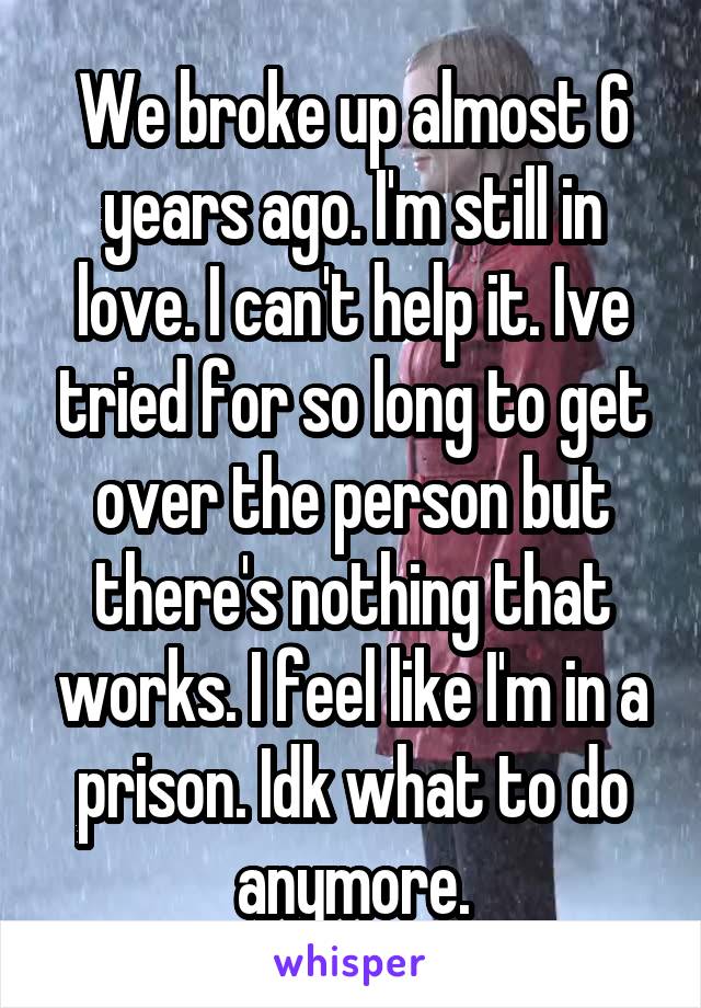 We broke up almost 6 years ago. I'm still in love. I can't help it. Ive tried for so long to get over the person but there's nothing that works. I feel like I'm in a prison. Idk what to do anymore.