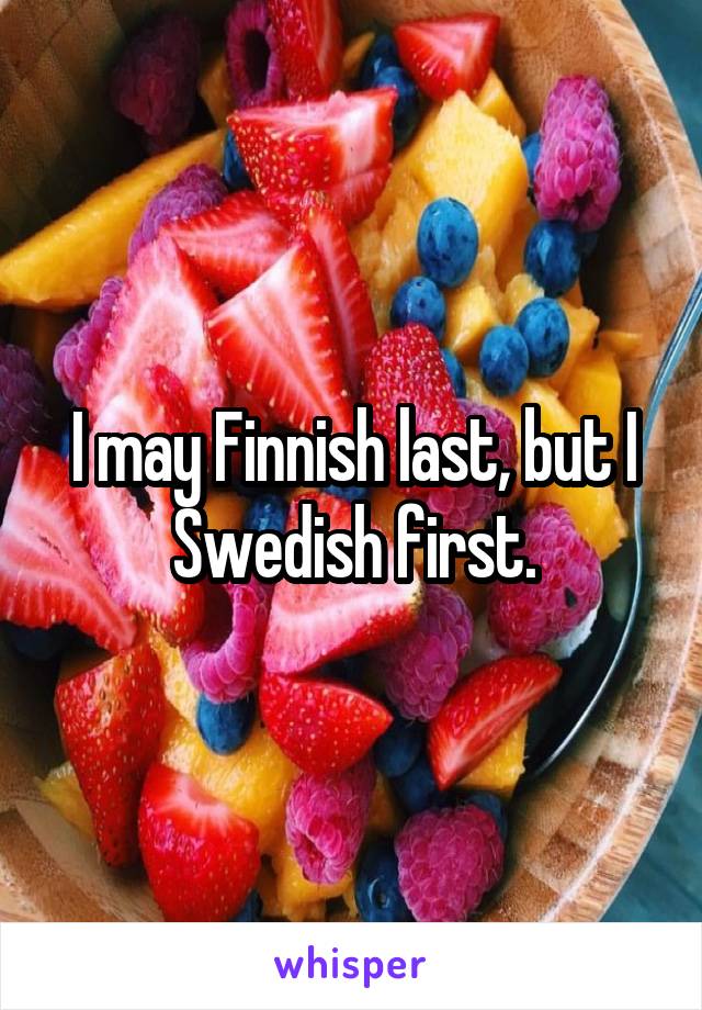 I may Finnish last, but I Swedish first.