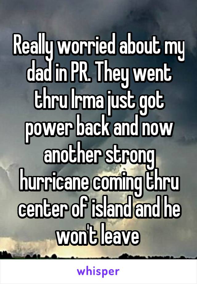 Really worried about my dad in PR. They went thru Irma just got power back and now another strong hurricane coming thru center of island and he won't leave 