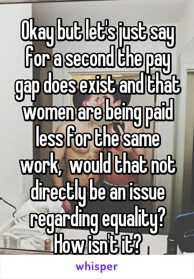 Okay but let's just say for a second the pay gap does exist and that women are being paid less for the same work,  would that not directly be an issue regarding equality? How isn't it?
