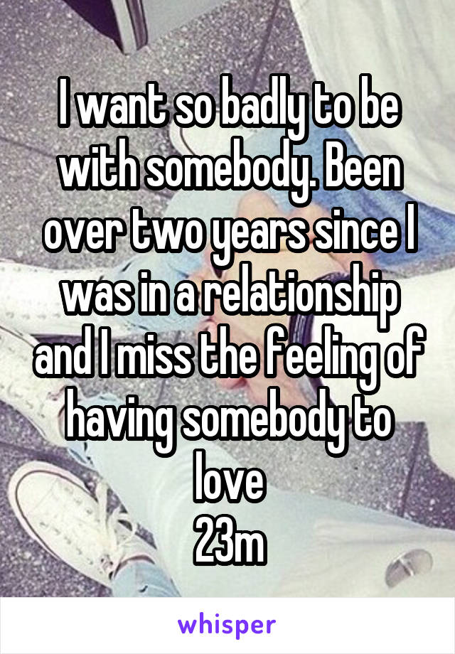 I want so badly to be with somebody. Been over two years since I was in a relationship and I miss the feeling of having somebody to love
23m