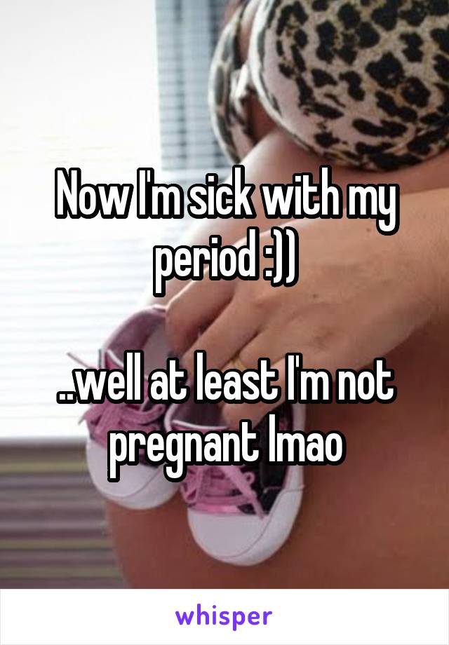 Now I'm sick with my period :))

..well at least I'm not pregnant lmao