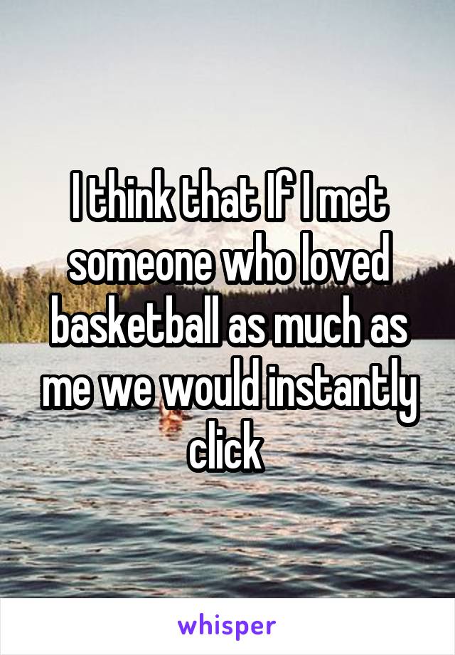 I think that If I met someone who loved basketball as much as me we would instantly click 