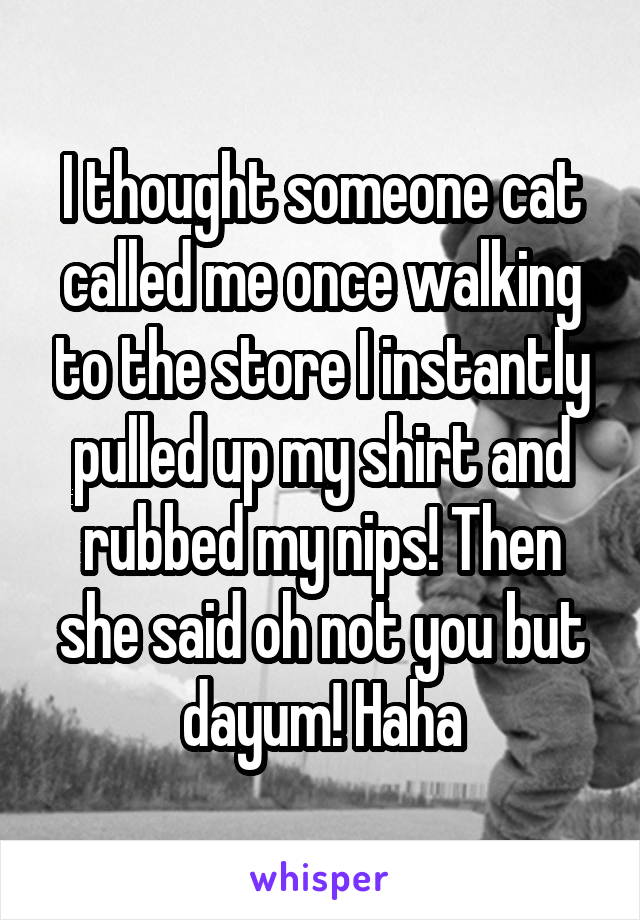 I thought someone cat called me once walking to the store I instantly pulled up my shirt and rubbed my nips! Then she said oh not you but dayum! Haha