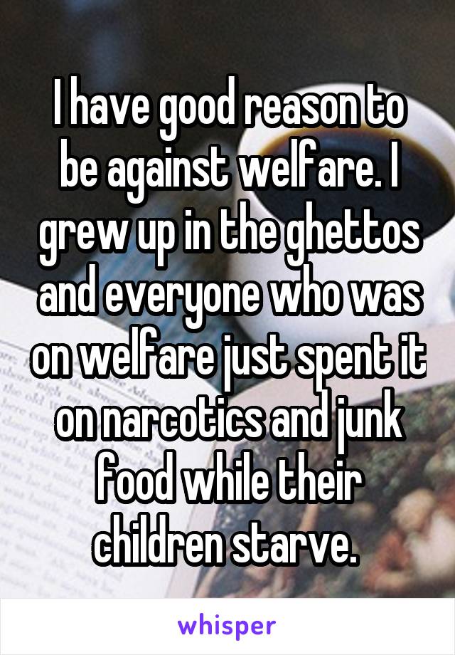 I have good reason to be against welfare. I grew up in the ghettos and everyone who was on welfare just spent it on narcotics and junk food while their children starve. 