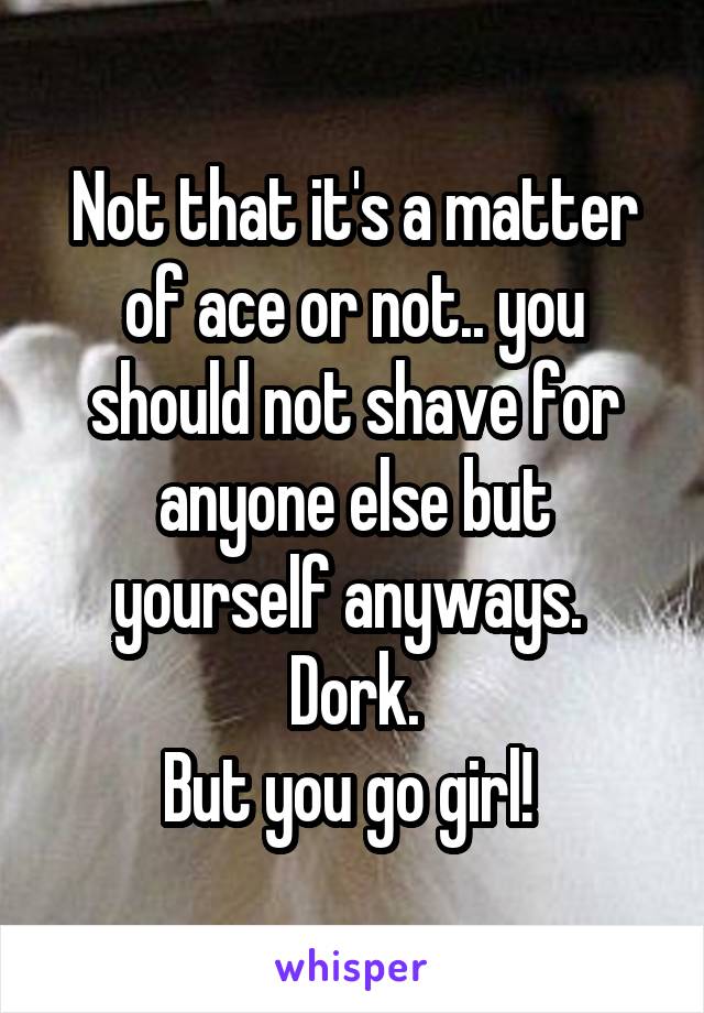 Not that it's a matter of ace or not.. you should not shave for anyone else but yourself anyways. 
Dork.
But you go girl! 