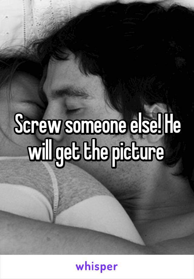 Screw someone else! He will get the picture 