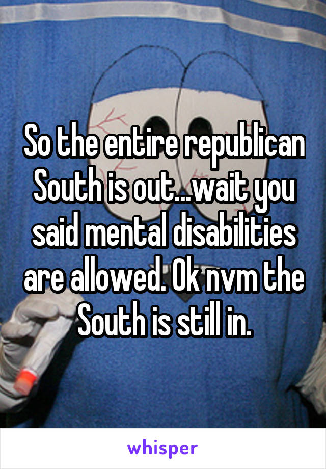 So the entire republican South is out...wait you said mental disabilities are allowed. Ok nvm the South is still in.