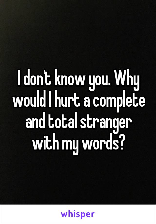 I don't know you. Why would I hurt a complete and total stranger with my words?