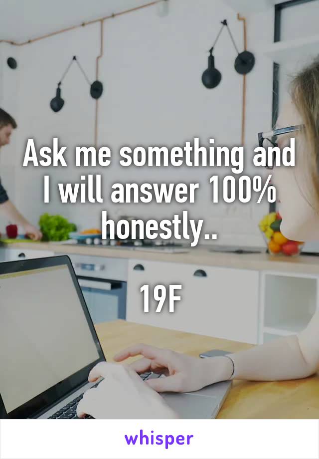 Ask me something and I will answer 100% honestly..

19F
