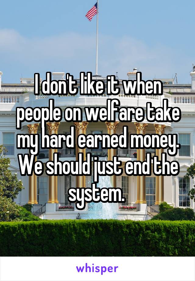 I don't like it when people on welfare take my hard earned money. We should just end the system. 