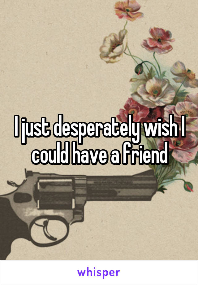 I just desperately wish I could have a friend