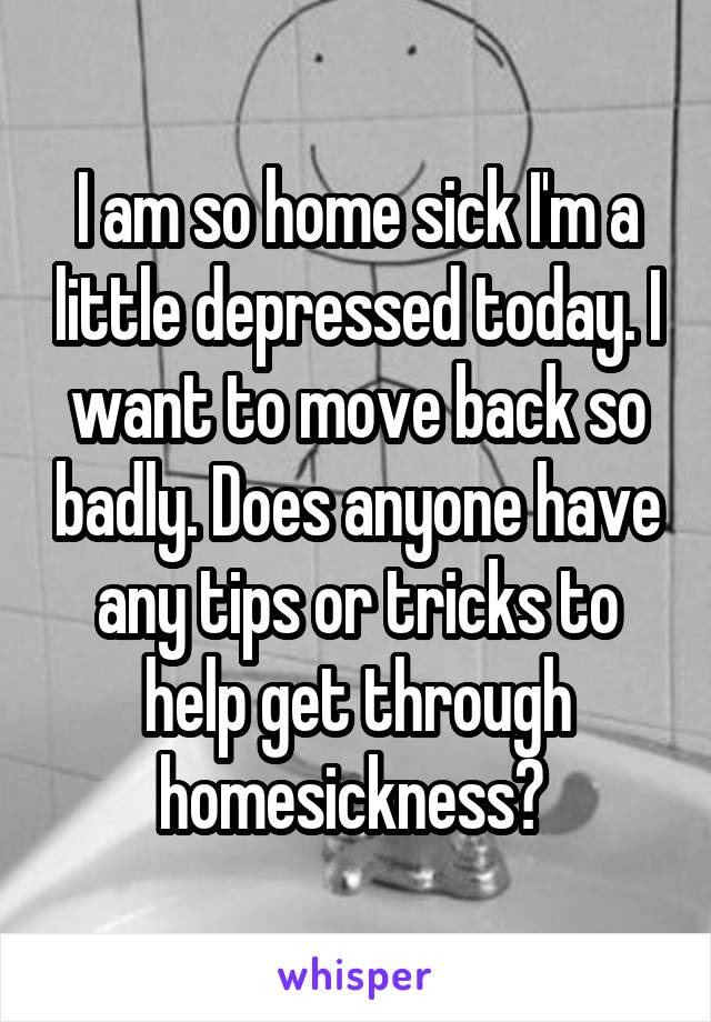 I am so home sick I'm a little depressed today. I want to move back so badly. Does anyone have any tips or tricks to help get through homesickness? 