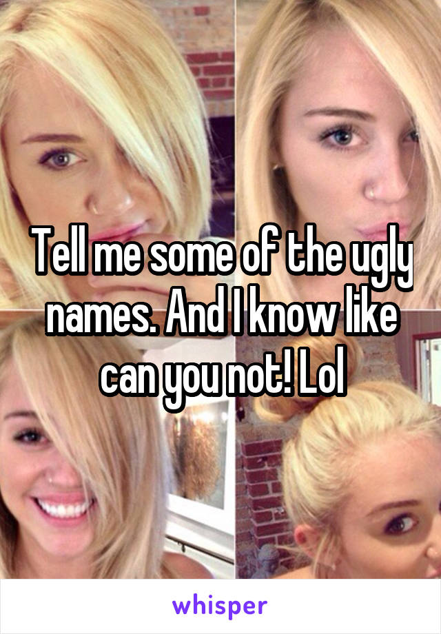 Tell me some of the ugly names. And I know like can you not! Lol