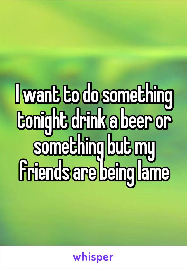 I want to do something tonight drink a beer or something but my friends are being lame