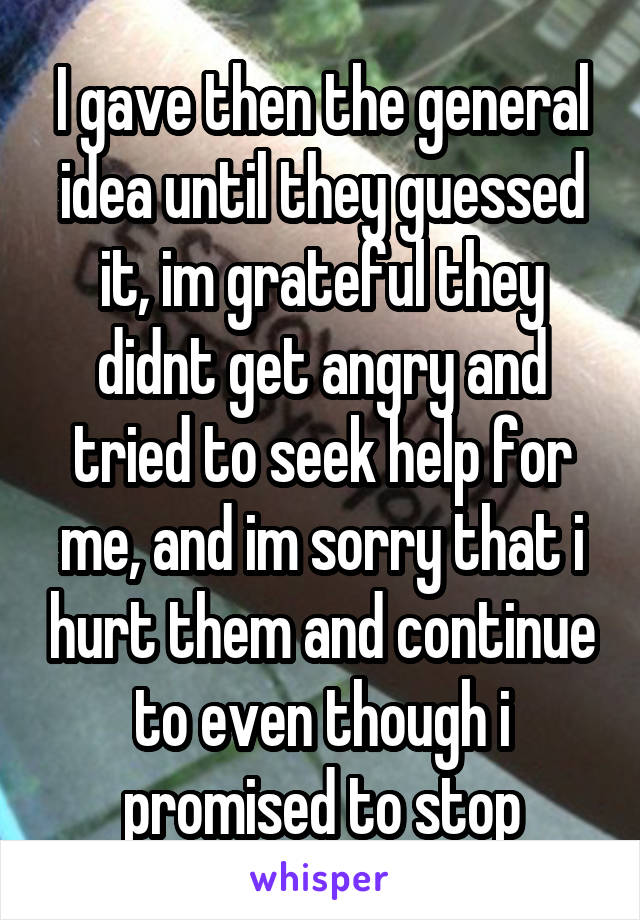 I gave then the general idea until they guessed it, im grateful they didnt get angry and tried to seek help for me, and im sorry that i hurt them and continue to even though i promised to stop