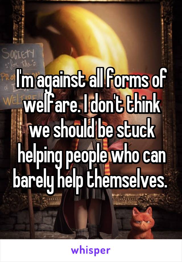 I'm against all forms of welfare. I don't think we should be stuck helping people who can barely help themselves. 