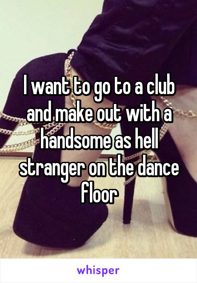 I want to go to a club and make out with a handsome as hell stranger on the dance floor