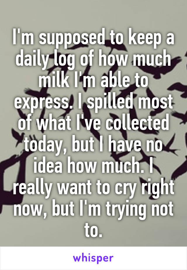 I'm supposed to keep a daily log of how much milk I'm able to express. I spilled most of what I've collected today, but I have no idea how much. I really want to cry right now, but I'm trying not to.