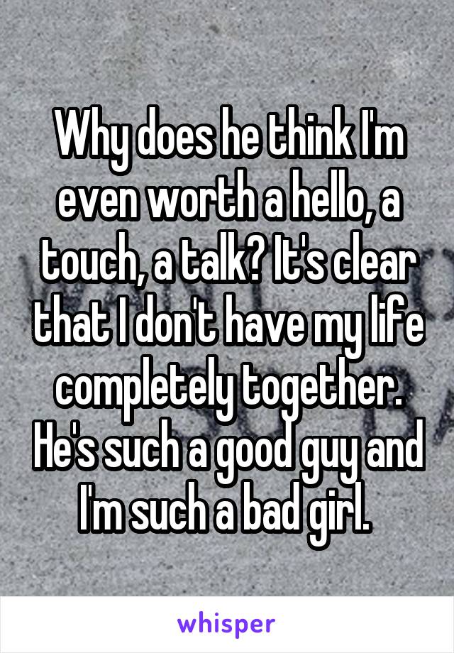 Why does he think I'm even worth a hello, a touch, a talk? It's clear that I don't have my life completely together. He's such a good guy and I'm such a bad girl. 
