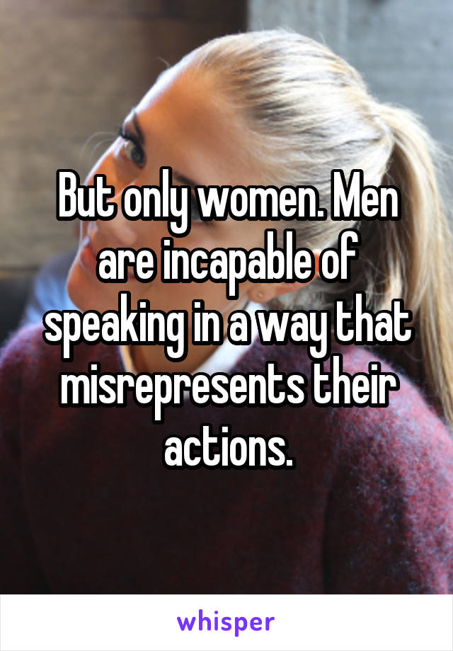 But only women. Men are incapable of speaking in a way that misrepresents their actions.