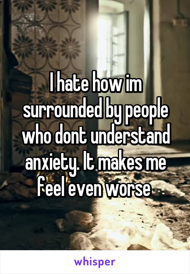 I hate how im surrounded by people who dont understand anxiety. It makes me feel even worse 