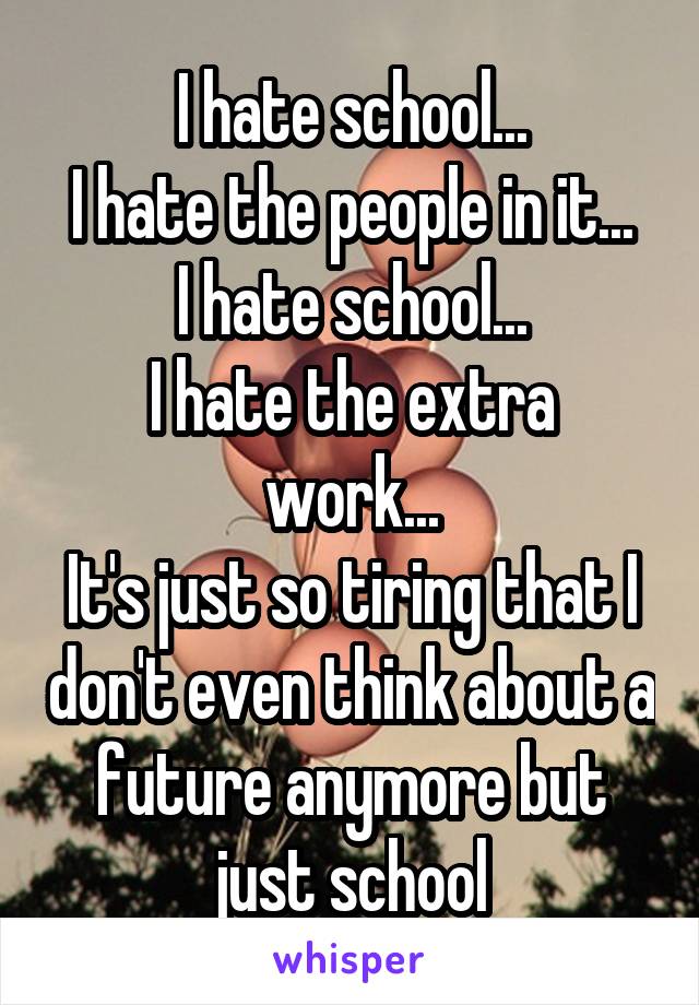 I hate school...
I hate the people in it...
I hate school...
I hate the extra work...
It's just so tiring that I don't even think about a future anymore but just school