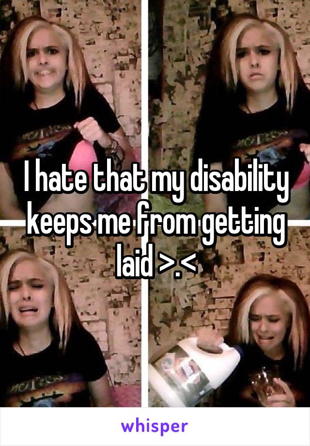 I hate that my disability keeps me from getting laid >.<