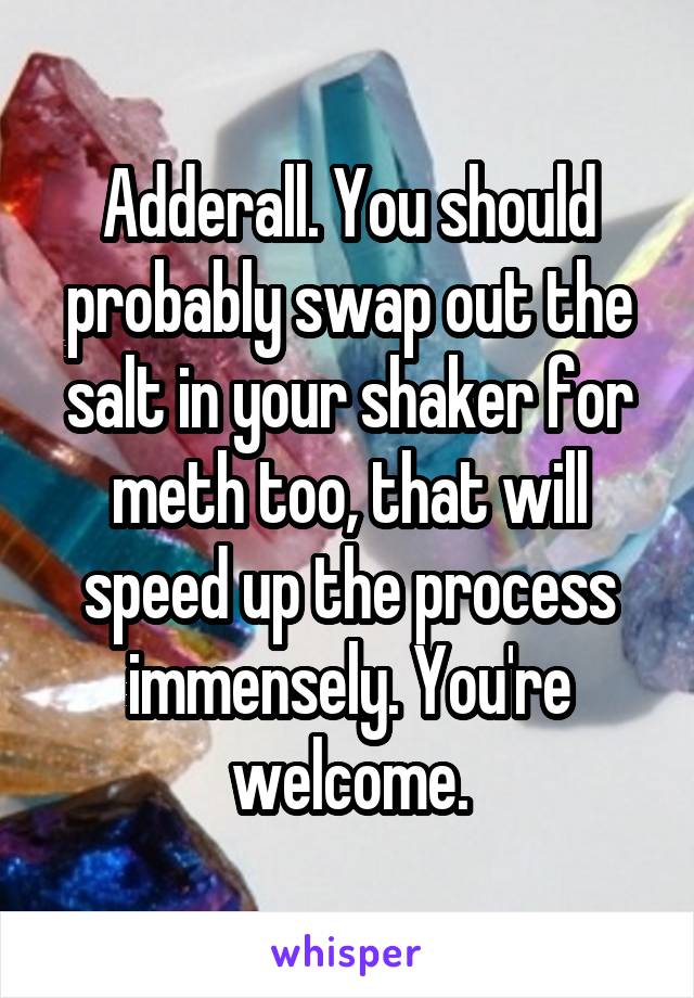 Adderall. You should probably swap out the salt in your shaker for meth too, that will speed up the process immensely. You're welcome.