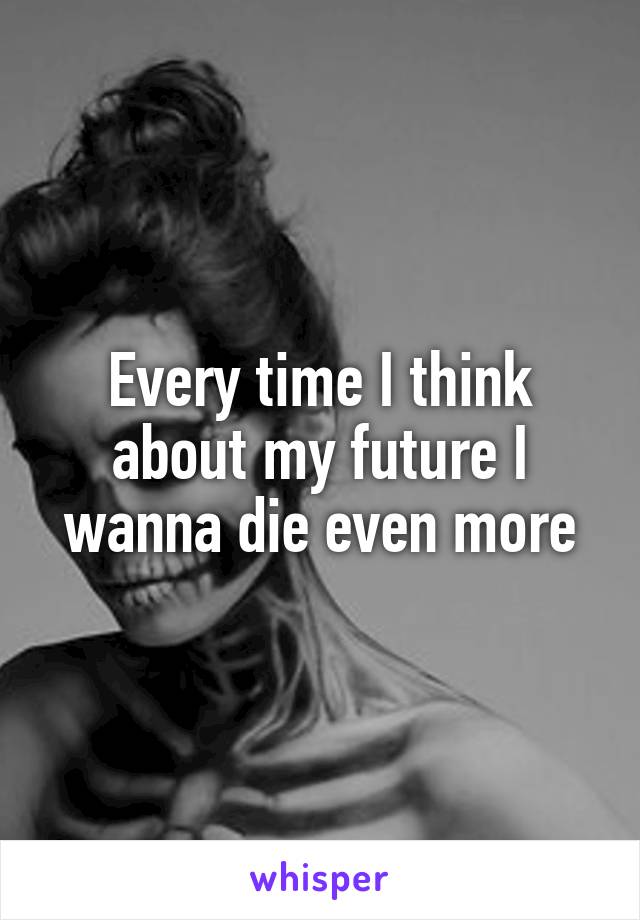 Every time I think about my future I wanna die even more