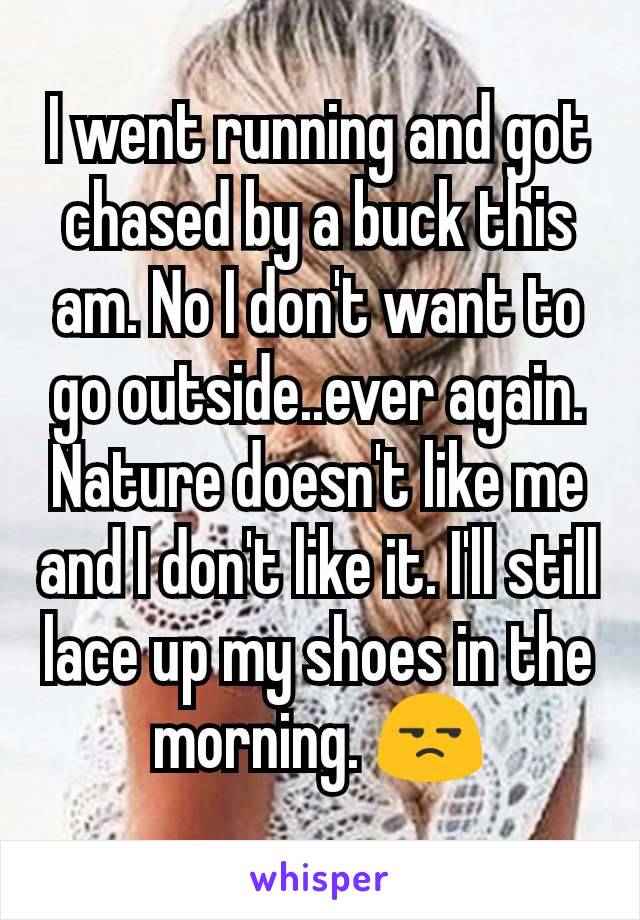 I went running and got chased by a buck this am. No I don't want to go outside..ever again. Nature doesn't like me and I don't like it. I'll still lace up my shoes in the morning. 😒