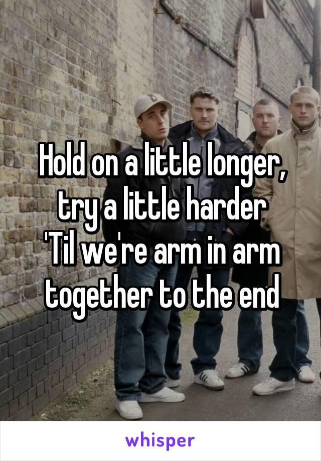 Hold on a little longer, try a little harder
'Til we're arm in arm together to the end
