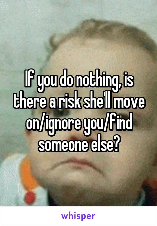If you do nothing, is there a risk she'll move on/ignore you/find someone else?