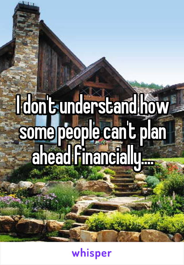 I don't understand how some people can't plan ahead financially....
