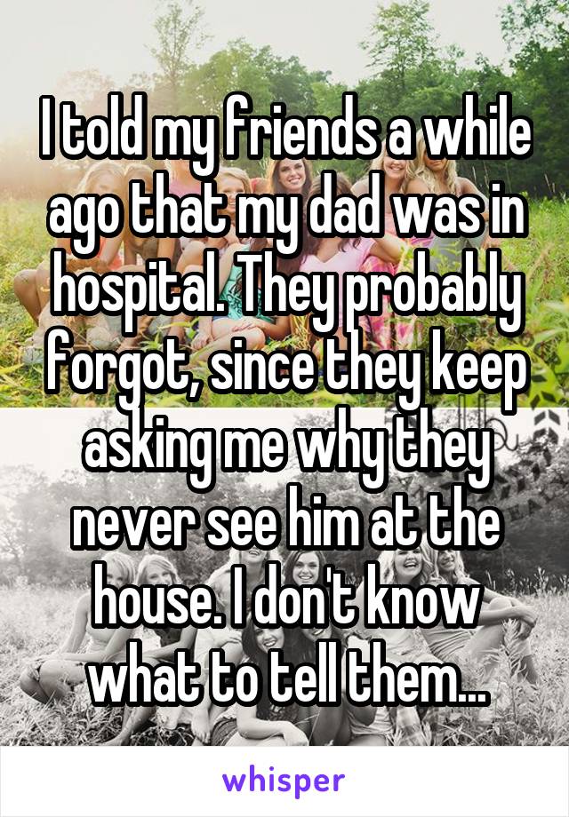 I told my friends a while ago that my dad was in hospital. They probably forgot, since they keep asking me why they never see him at the house. I don't know what to tell them...