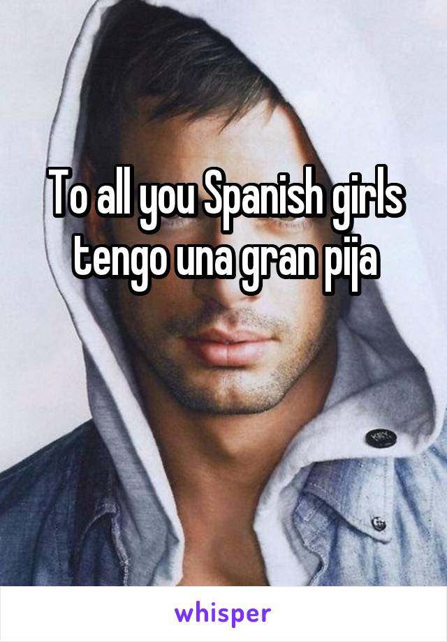 To all you Spanish girls tengo una gran pija


