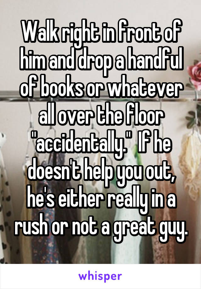 Walk right in front of him and drop a handful of books or whatever all over the floor "accidentally."  If he doesn't help you out, he's either really in a rush or not a great guy.  