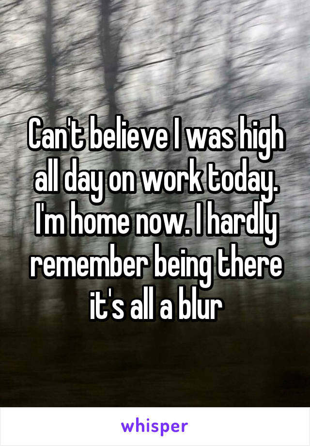Can't believe I was high all day on work today. I'm home now. I hardly remember being there it's all a blur