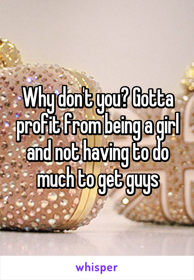Why don't you? Gotta profit from being a girl and not having to do much to get guys