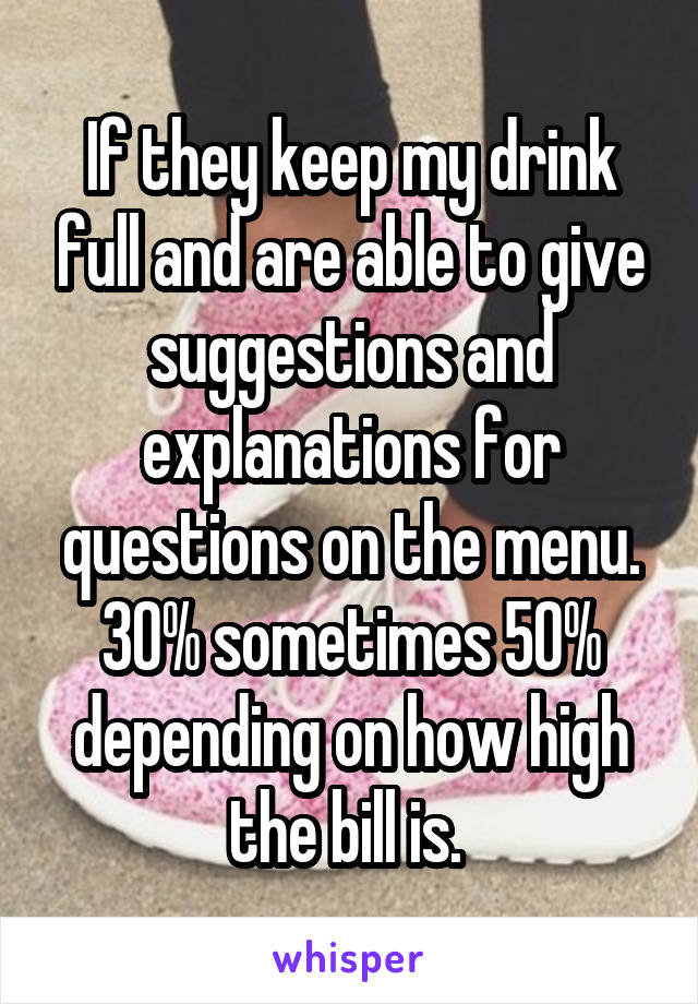 If they keep my drink full and are able to give suggestions and explanations for questions on the menu. 30% sometimes 50% depending on how high the bill is. 