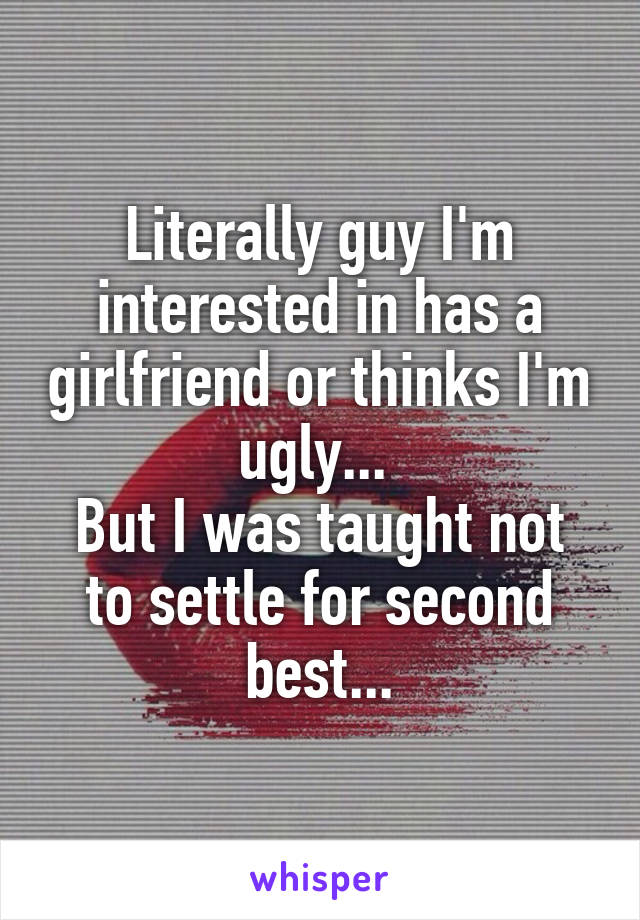 Literally guy I'm interested in has a girlfriend or thinks I'm ugly... 
But I was taught not to settle for second best...