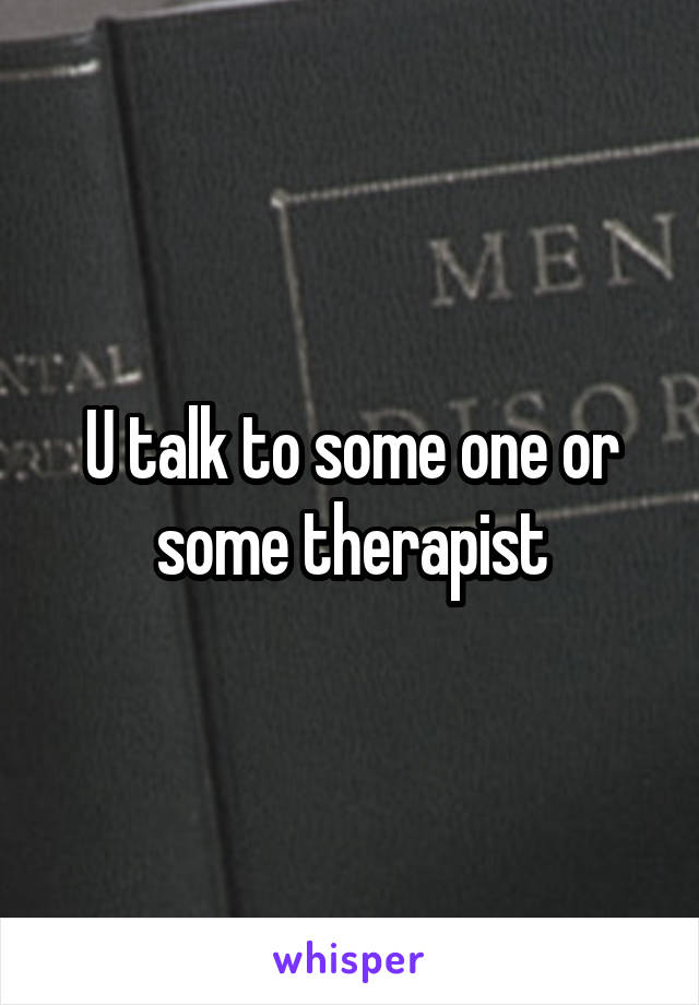 U talk to some one or some therapist