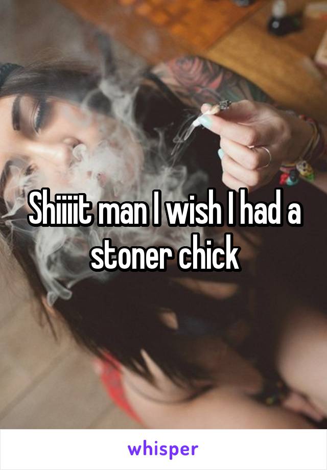 Shiiiit man I wish I had a stoner chick