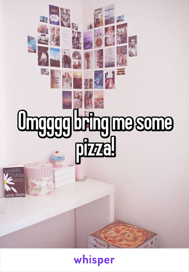 Omgggg bring me some pizza!