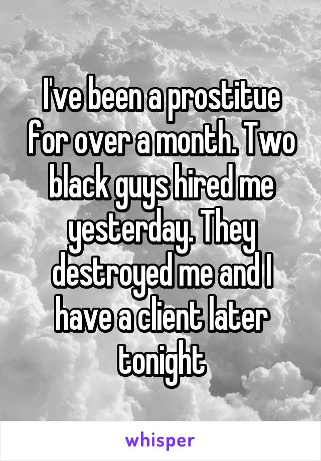 I've been a prostitue for over a month. Two black guys hired me yesterday. They destroyed me and I have a client later tonight