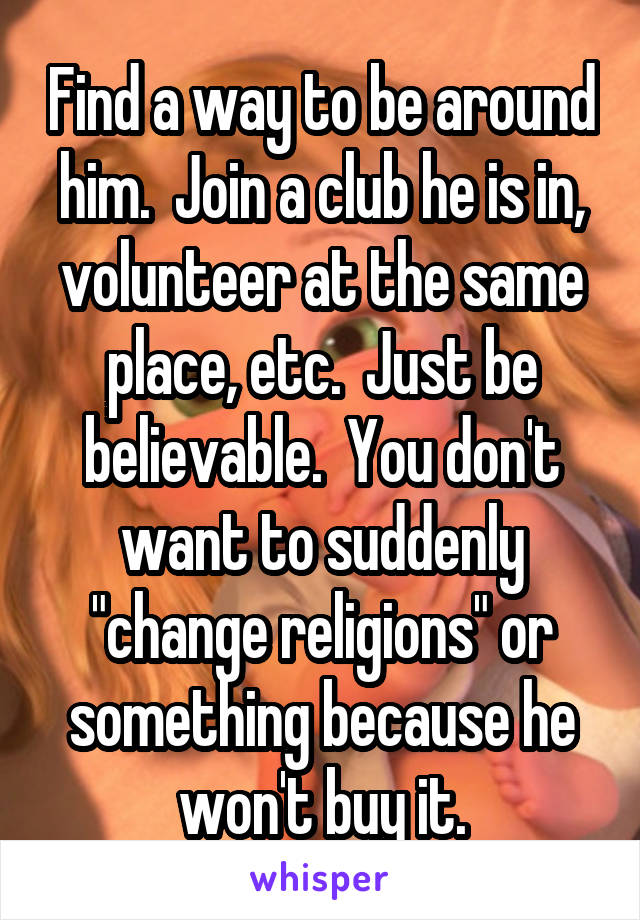 Find a way to be around him.  Join a club he is in, volunteer at the same place, etc.  Just be believable.  You don't want to suddenly "change religions" or something because he won't buy it.