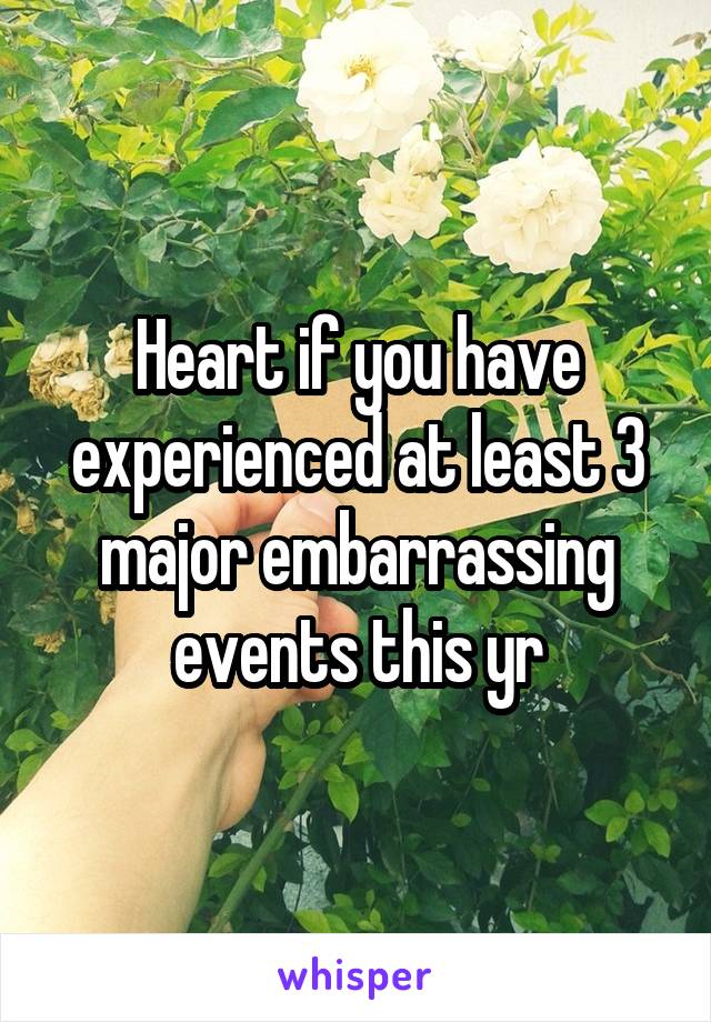 Heart if you have experienced at least 3 major embarrassing events this yr